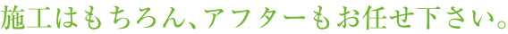 施工はもちろん、アフターもお任せ下さい。